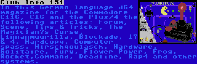 Club Info 151 | In this German language d64 magazine for the Commodore C116, C16 and the Plus/4 the following articles: Forum, Scene, Tips & Tricks, The Magician’s Curse, Linnanmuurilla, Blockade, 17 & 4, Hardcopy, Computer spass, Hirschgoulasch, Hardware, Solitaire, Fury, Flower Power, Frog, Rocket,Command, Deadline, Rap4 and other systems.