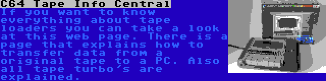 C64 Tape Info Central | If you want to know everything about tape loaders you can take a look at this web page. There is a page that explains how to transfer data from a original tape to a PC. Also all tape turbo's are explained.