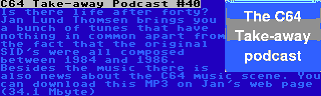 C64 Take-away Podcast #40 | Is there life after forty? Jan Lund Thomsen brings you a bunch of tunes that have nothing in common apart from the fact that the original SID's were all composed between 1984 and 1986. Besides the music there is also news about the C64 music scene. You can download this MP3 on Jan's web page (34.1 Mbyte)