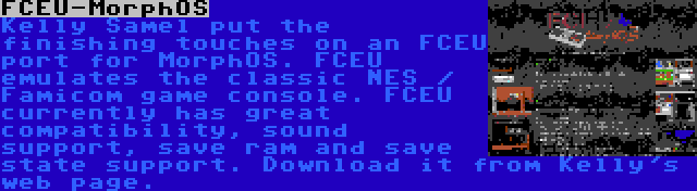 FCEU-MorphOS | Kelly Samel put the finishing touches on an FCEU port for MorphOS. FCEU emulates the classic NES / Famicom game console. FCEU currently has great compatibility, sound support, save ram and save state support. Download it from Kelly's web page.