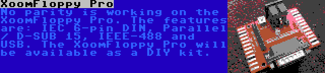 XoomFloppy Pro | No parity is working on the XoomFloppy Pro. The features are: IEC 6-pin DIN, Parallel / D-SUB 15, IEEE-488 and USB. The XoomFloppy Pro will be available as a DIY kit.