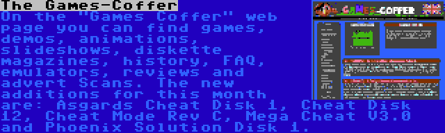 The Games-Coffer | On the Games Coffer web page you can find games, demos, animations, slideshows, diskette magazines, history, FAQ, emulators, reviews and advert Scans. The new additions for this month are: Asgards Cheat Disk 1, Cheat Disk 12, Cheat Mode Rev C, Mega Cheat V3.0 and Phoenix Solution Disk 1.