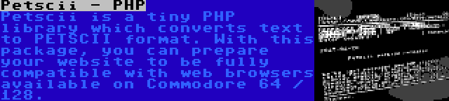 Petscii - PHP | Petscii is a tiny PHP library which converts text to PETSCII format. With this package, you can prepare your website to be fully compatible with web browsers available on Commodore 64 / 128.