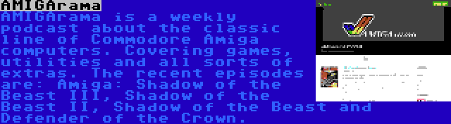 AMIGArama | AMIGArama is a weekly podcast about the classic line of Commodore Amiga computers. Covering games, utilities and all sorts of extras. The recent episodes are: Amiga: Shadow of the Beast III, Shadow of the Beast II, Shadow of the Beast and Defender of the Crown.