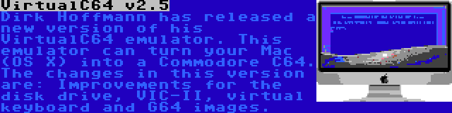 VirtualC64 v2.5 | Dirk Hoffmann has released a new version of his VirtualC64 emulator. This emulator can turn your Mac (OS X) into a Commodore C64. The changes in this version are: Improvements for the disk drive, VIC-II, virtual keyboard and G64 images.