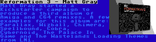 Reformation 3 - Matt Gray | Matt Gray started a Kickstarter campaign to produce a third album of Amiga and C64 remixes. A few examples for this album are: Parallax, Wizball, Chimera, Spellbound, Cobra, Cybernoid, The Palace In Game and The Wastelands Loading Themes from LN1.