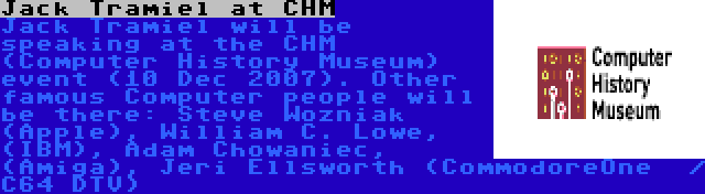 Jack Tramiel at CHM | Jack Tramiel will be speaking at the CHM (Computer History Museum) event (10 Dec 2007). Other famous Computer people will be there: Steve Wozniak (Apple), William C. Lowe, (IBM), Adam Chowaniec, (Amiga), Jeri Ellsworth (CommodoreOne  / C64 DTV)