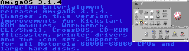 AmigaOS 3.1.4 | Hyperion Entertainment released AmigaOS 3.1.4. Changes in this version: Improvements for Kickstart ROM modules, Workbench, CLI/Shell, CrossDOS, CD-ROM filesystem, printer drivers and the icon set. Support for all Motorola 68000-68060 CPUs and large hard disks.
