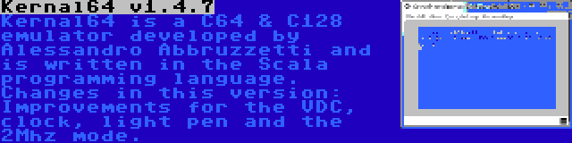 Kernal64 v1.4.7 | Kernal64 is a C64 & C128 emulator developed by Alessandro Abbruzzetti and is written in the Scala programming language. Changes in this version: Improvements for the VDC, clock, light pen and the 2Mhz mode.