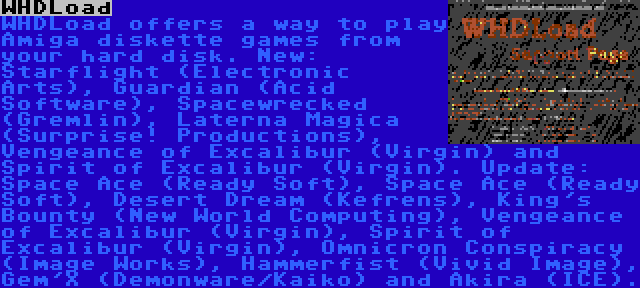 WHDLoad | WHDLoad offers a way to play Amiga diskette games from your hard disk. New: Starflight (Electronic Arts), Guardian (Acid Software), Spacewrecked (Gremlin), Laterna Magica (Surprise! Productions), Vengeance of Excalibur (Virgin) and Spirit of Excalibur (Virgin). Update: Space Ace (Ready Soft), Space Ace (Ready Soft), Desert Dream (Kefrens), King's Bounty (New World Computing), Vengeance of Excalibur (Virgin), Spirit of Excalibur (Virgin), Omnicron Conspiracy (Image Works), Hammerfist (Vivid Image), Gem'X (Demonware/Kaiko) and Akira (ICE).