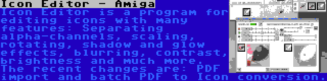 Icon Editor - Amiga | Icon Editor is a program for editing icons with many features: Separating alpha-channels, scaling, rotating, shadow and glow effects, blurring, contrast, brightness and much more. The recent changes are: PDF import and batch PDF to Icon conversion.