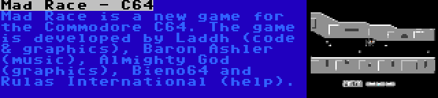 Mad Race - C64 | Mad Race is a new game for the Commodore C64. The game is developed by Laddh (code & graphics), Baron Ashler (music), Almighty God (graphics), Bieno64 and Rulas International (help).