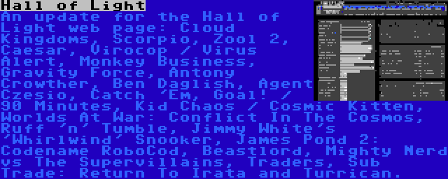 Hall of Light | An update for the Hall of Light web page: Cloud Kingdoms, Scorpio, Zool 2, Caesar, Virocop / Virus Alert, Monkey Business, Gravity Force, Antony Crowther, Ben Daglish, Agent Czesio, Catch 'Em, Goal! / 90 Minutes, Kid Chaos / Cosmic Kitten, Worlds At War: Conflict In The Cosmos, Ruff 'n' Tumble, Jimmy White's 'Whirlwind' Snooker, James Pond 2: Codename RoboCod, Beastlord, Mighty Nerd vs The Supervillains, Traders, Sub Trade: Return To Irata and Turrican.