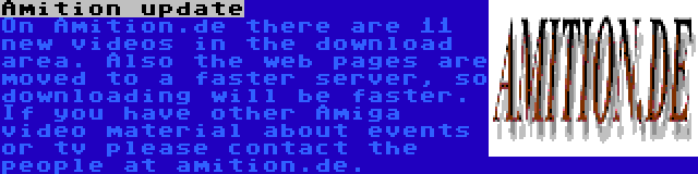 Amition update | On Amition.de there are 11 new videos in the download area. Also the web pages are moved to a faster server, so downloading will be faster. If you have other Amiga video material about events or tv please contact the people at amition.de.