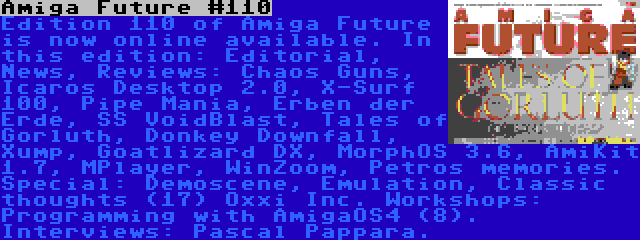 Amiga Future #110 | Edition 110 of Amiga Future is now online available. In this edition: Editorial, News, Reviews: Chaos Guns, Icaros Desktop 2.0, X-Surf 100, Pipe Mania, Erben der Erde, SS VoidBlast, Tales of Gorluth, Donkey Downfall, Xump, Goatlizard DX, MorphOS 3.6, AmiKit 1.7, MPlayer, WinZoom, Petros memories. Special: Demoscene, Emulation, Classic thoughts (17) Oxxi Inc. Workshops: Programming with AmigaOS4 (8). Interviews: Pascal Pappara.