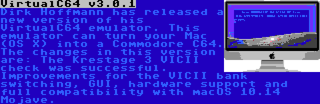 VirtualC64 v3.0.1 | Dirk Hoffmann has released a new version of his VirtualC64 emulator. This emulator can turn your Mac (OS X) into a Commodore C64. The changes in this version are: The Krestage 3 VICII check was successful. Improvements for the VICII bank switching, GUI, hardware support and full compatibility with macOS 10.14 Mojave.