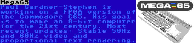 Mega65 | Paul Gardner-Stephen is working on a FPGA version of the Commodore C65. His goal is to make an 8-bit computer for the 21st century. Most recent updates: Stable 50Hz and 60Hz video and proportional text rendering.