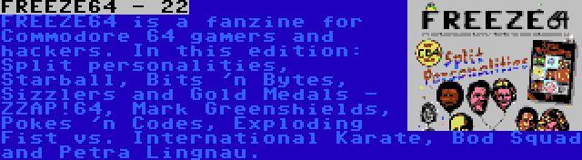 FREEZE64 - 22 | FREEZE64 is a fanzine for Commodore 64 gamers and hackers. In this edition: Split personalities, Starball, Bits 'n Bytes, Sizzlers and Gold Medals - ZZAP!64, Mark Greenshields, Pokes 'n Codes, Exploding Fist vs. International Karate, Bod Squad and Petra Lingnau.