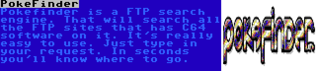 PokeFinder | Pokefinder is a FTP search engine. That will search all the FTP sites that has C64 software on it. It's really easy to use. Just type in your request. In seconds you'll know where to go.