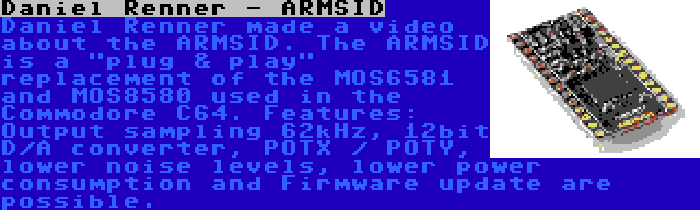 Daniel Renner - ARMSID | Daniel Renner made a video about the ARMSID. The ARMSID is a plug & play replacement of the MOS6581 and MOS8580 used in the Commodore C64. Features: Output sampling 62kHz, 12bit D/A converter, POTX / POTY, lower noise levels, lower power consumption and Firmware update are possible.