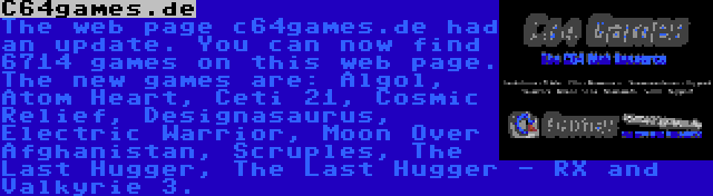 C64games.de | The web page c64games.de had an update. You can now find 6714 games on this web page. The new games are: Algol, Atom Heart, Ceti 21, Cosmic Relief, Designasaurus, Electric Warrior, Moon Over Afghanistan, Scruples, The Last Hugger, The Last Hugger - RX and Valkyrie 3.