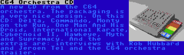 C64 Orchestra CD | A new CD from the C64 orchestra. The packaging is a very nice design. On this CD: Delta, Commando, Monty on the Run, One Man And His Droid, International Karate, Cybernoid II, Hawkeye, Myth and Supremacy. And the extras are: interviews with Rob Hubbard and Jeroen Tel and the C64 orchestra trailer.