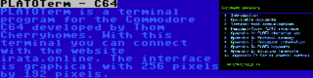 PLATOTerm - C64 | PLATOTerm is a terminal program for the Commodore C64 developed by Thom Cherryhomes. With this terminal you can connect with the website irata.online. The interface is graphical with 256 pixels by 192 pixels.