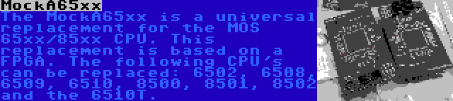 MockA65xx | The MockA65xx is a universal replacement for the MOS 65xx/85xx CPU. This replacement is based on a FPGA. The following CPU's can be replaced: 6502, 6508, 6509, 6510, 8500, 8501, 8502 and the 6510T.