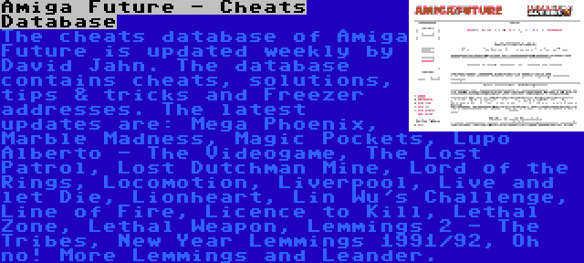 Amiga Future - Cheats Database | The cheats database of Amiga Future is updated weekly by David Jahn. The database contains cheats, solutions, tips & tricks and Freezer addresses. The latest updates are: Mega Phoenix, Marble Madness, Magic Pockets, Lupo Alberto - The Videogame, The Lost Patrol, Lost Dutchman Mine, Lord of the Rings, Locomotion, Liverpool, Live and let Die, Lionheart, Lin Wu's Challenge, Line of Fire, Licence to Kill, Lethal Zone, Lethal Weapon, Lemmings 2 - The Tribes, New Year Lemmings 1991/92, Oh no! More Lemmings and Leander.