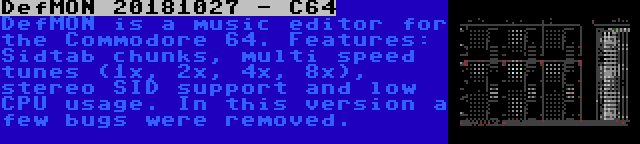 DefMON 20181027 - C64 | DefMON is a music editor for the Commodore 64. Features: Sidtab chunks, multi speed tunes (1x, 2x, 4x, 8x), stereo SID support and low CPU usage. In this version a few bugs were removed.