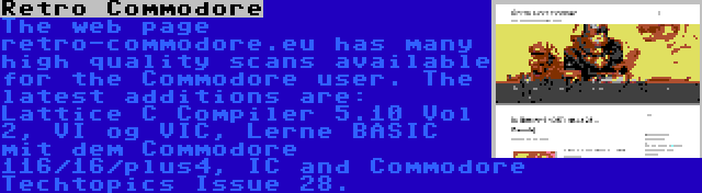 Retro Commodore | The web page retro-commodore.eu has many high quality scans available for the Commodore user. The latest additions are: Lattice C Compiler 5.10 Vol 2, VI og VIC, Lerne BASIC mit dem Commodore 116/16/plus4, IC and Commodore Techtopics Issue 28.