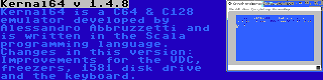 Kernal64 v 1.4.8 | Kernal64 is a C64 & C128 emulator developed by Alessandro Abbruzzetti and is written in the Scala programming language. Changes in this version: Improvements for the VDC, freezers, 1581 disk drive and the keyboard.