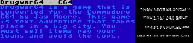 Drugwar64 - C64 | Drugwar64 is a game that is converted for the Commodore C64 by Jay Moore. This game is text adventure that takes place in a big city. You must sell items pay your loans and avoid the cops.