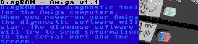 DiagROM - Amiga v1.1 | DiagROM is a diagnostic tool for the Amiga computers. When you power-on your Amiga the diagnostic software will star. The diagnose software will try to send information to the serial port and the screen.