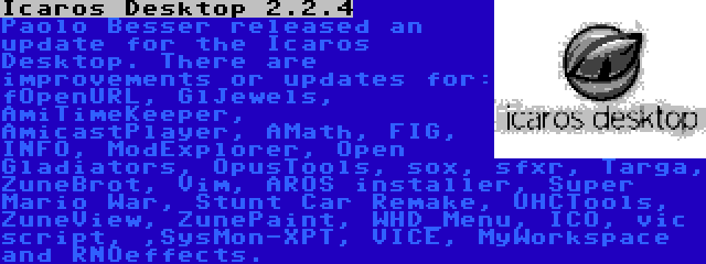 Icaros Desktop 2.2.4 | Paolo Besser released an update for the Icaros Desktop. There are improvements or updates for: fOpenURL, GlJewels, AmiTimeKeeper, AmicastPlayer, AMath, FIG, INFO, ModExplorer, Open Gladiators, OpusTools, sox, sfxr, Targa, ZuneBrot, Vim, AROS installer, Super Mario War, Stunt Car Remake, UHCTools, ZuneView, ZunePaint, WHD_Menu, ICO, vic script, ,SysMon-XPT, VICE, MyWorkspace and RNOeffects.
