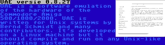 UAE versie 0.8.27 | UAE is a software emulation of the hardware of the Commodore Amiga 500/1000/2000. UAE is written for Unix systems by Bernd Schmidt and many contributors. It's developed on a Linux machine but it should compile and run on any Unix-like operating system.