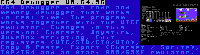 C64 Debugger V0.64.56 | C64 Debugger is a code and memory debugger that works in real time. The program works together with the VICE emulator. Changes in this version: Charset, Joystick, JukeBox scripting, Edit registers (VIC/SID/CIA/VIA), Copy & Paste, Export (Charset / Sprite), TAP/T64 and an Atari 800/65XE emulator.