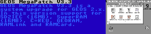 GEOS MegaPatch V3.3 | GEOS MegaPatch V3.3 is a system upgrade for GEOS 2.x. In this version support for SD2IEC (16MB), SuperRAM (16MB), C=REU, GEORAM, RAMLink and RAMCard.