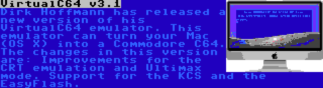 VirtualC64 v3.1 | Dirk Hoffmann has released a new version of his VirtualC64 emulator. This emulator can turn your Mac (OS X) into a Commodore C64. The changes in this version are: Improvements for the CRT emulation and Ultimax mode. Support for the KCS and the EasyFlash.