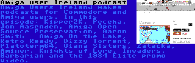 Amiga user Ireland podcast | Amiga Users Ireland makes podcasts for Commodore and Amiga users. In this episode: Kipper2K, Peceha, Jon Aasenden, Amiga Open Source Preservation, Aaron Smith - Amiga On the Lake, Retro Ready, Dizzy Torrent, Platoterm64, Giana Sisters, Zatacka, Aminer, Knights of Lore, Invaders, Barbarian and the 1984 Elite promo video.