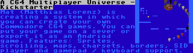 A C64 Multiplayer Universe - Kickstarter | Mat (Matthias Lorenz) is creating a system in which you can create your own Commodore C64 games. You can put your game on a sever or export it as an Andriod game. Features: Sprites, scrolling, maps, charsets, borders, SID player and gamepad / keyboard support.