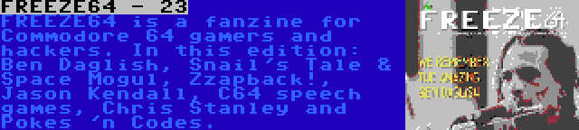 FREEZE64 - 23 | FREEZE64 is a fanzine for Commodore 64 gamers and hackers. In this edition: Ben Daglish, Snail's Tale & Space Mogul, Zzapback!, Jason Kendall, C64 speech games, Chris Stanley and Pokes 'n Codes.