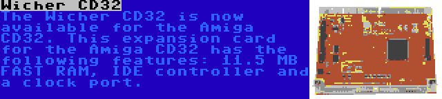 Wicher CD32 | The Wicher CD32 is now available for the Amiga CD32. This expansion card for the Amiga CD32 has the following features: 11.5 MB FAST RAM, IDE controller and a clock port.