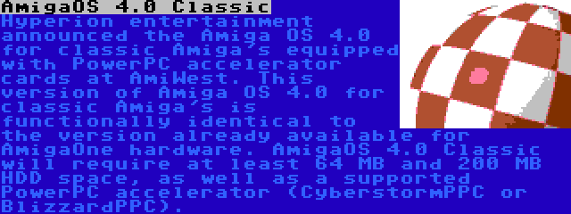 AmigaOS 4.0 Classic | Hyperion entertainment announced the Amiga OS 4.0 for classic Amiga's equipped with PowerPC accelerator cards at AmiWest. This version of Amiga OS 4.0 for classic Amiga's is functionally identical to the version already available for AmigaOne hardware. AmigaOS 4.0 Classic will require at least 64 MB and 200 MB HDD space, as well as a supported PowerPC accelerator (CyberstormPPC or BlizzardPPC).