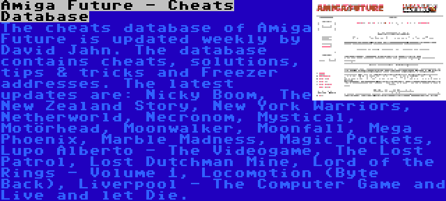 Amiga Future - Cheats Database | The cheats database of Amiga Future is updated weekly by David Jahn. The database contains cheats, solutions, tips & tricks and Freezer addresses. The latest updates are: Nicky Boom, The New Zealand Story, New York Warriors, Netherworld, Necronom, Mystical, Motörhead, Moonwalker, Moonfall, Mega Phoenix, Marble Madness, Magic Pockets, Lupo Alberto - The Videogame, The Lost Patrol, Lost Dutchman Mine, Lord of the Rings - Volume 1, Locomotion (Byte Back), Liverpool - The Computer Game and Live and let Die.