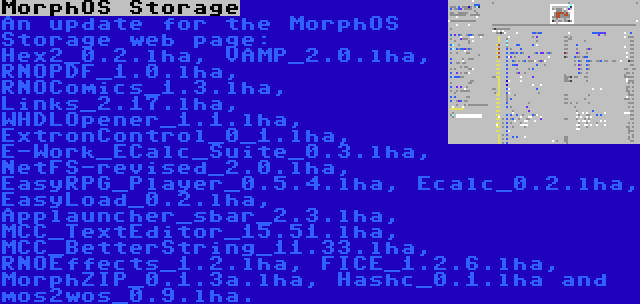 MorphOS Storage | An update for the MorphOS Storage web page: Hex2_0.2.lha, VAMP_2.0.lha, RNOPDF_1.0.lha, RNOComics_1.3.lha, Links_2.17.lha, WHDLOpener_1.1.lha, ExtronControl_0_1.lha, E-Work_ECalc_Suite_0.3.lha, NetFS-revised_2.0.lha, EasyRPG_Player_0.5.4.lha, Ecalc_0.2.lha, EasyLoad_0.2.lha, Applauncher_sbar_2.3.lha, MCC_TextEditor_15.51.lha, MCC_BetterString_11.33.lha, RNOEffects_1.2.lha, FICE_1.2.6.lha, MorphZIP_0.1.3a.lha, Hashc_0.1.lha and mos2wos_0.9.lha.