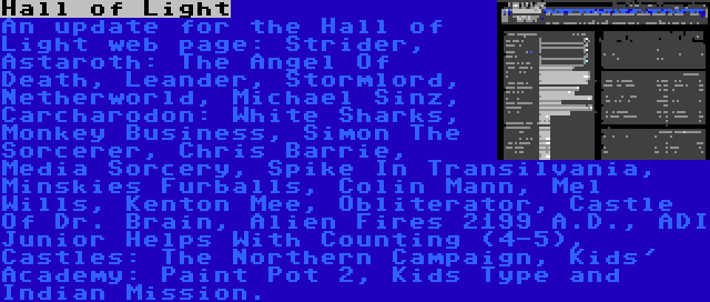 Hall of Light | An update for the Hall of Light web page: Strider, Astaroth: The Angel Of Death, Leander, Stormlord, Netherworld, Michael Sinz, Carcharodon: White Sharks, Monkey Business, Simon The Sorcerer, Chris Barrie, Media Sorcery, Spike In Transilvania, Minskies Furballs, Colin Mann, Mel Wills, Kenton Mee, Obliterator, Castle Of Dr. Brain, Alien Fires 2199 A.D., ADI Junior Helps With Counting (4-5), Castles: The Northern Campaign, Kids' Academy: Paint Pot 2, Kids Type and Indian Mission.