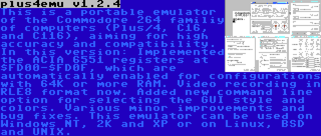 plus4emu v1.2.4 | This is a portable emulator of the Commodore 264 familiy of computers (Plus/4, C16, and C116), aiming for high accuracy and compatibility. In this version: Implemented the ACIA 6551 registers at $FD00-$FD0F, which are automatically enabled for configurations with 64K or more RAM. Video recording in RLE8 format now. Added new command line option for selecting the GUI style and colors. Various minor improvements and bug fixes. This emulator can be used on Windows NT, 2K and XP or on Linux, BSD and UNIX.