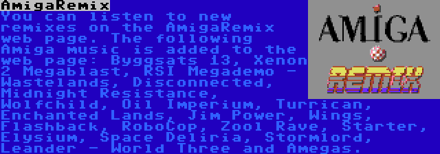 AmigaRemix | You can listen to new remixes on the AmigaRemix web page. The following Amiga music is added to the web page: Byggsats 13, Xenon 2 Megablast, RSI Megademo - Wastelands, Disconnected, Midnight Resistance, Wolfchild, Oil Imperium, Turrican, Enchanted Lands, Jim Power, Wings, Flashback, RoboCop, Zool Rave, Starter, Elysium, Space Deliria, Stormlord, Leander - World Three and Amegas.