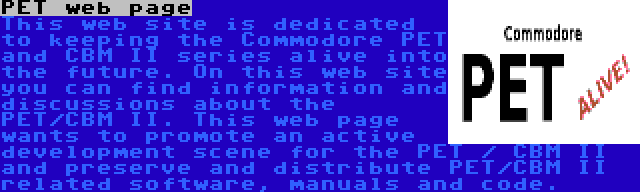 PET web page | This web site is dedicated to keeping the Commodore PET and CBM II series alive into the future. On this web site you can find information and discussions about the PET/CBM II. This web page wants to promote an active development scene for the PET / CBM II and preserve and distribute PET/CBM II related software, manuals and code.